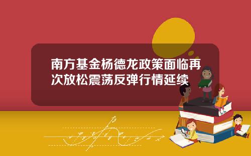 南方基金杨德龙政策面临再次放松震荡反弹行情延续