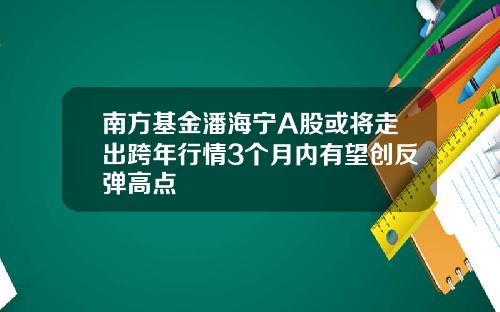 南方基金潘海宁A股或将走出跨年行情3个月内有望创反弹高点