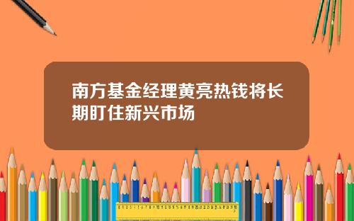 南方基金经理黄亮热钱将长期盯住新兴市场