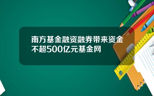 南方基金融资融券带来资金不超500亿元基金网