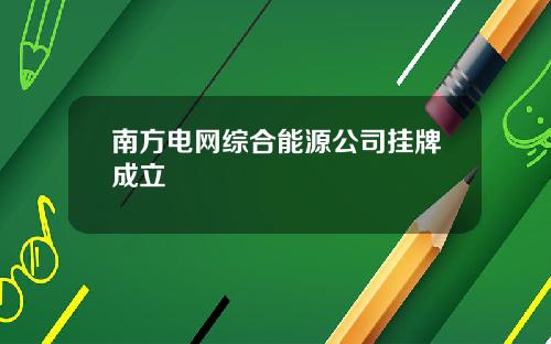 南方电网综合能源公司挂牌成立