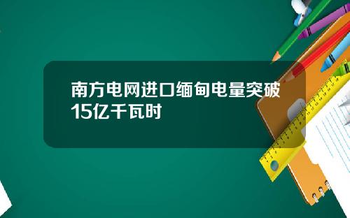 南方电网进口缅甸电量突破15亿千瓦时