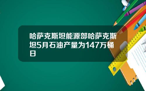 哈萨克斯坦能源部哈萨克斯坦5月石油产量为147万桶日