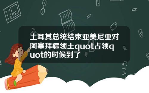 土耳其总统结束亚美尼亚对阿塞拜疆领土quot占领quot的时候到了