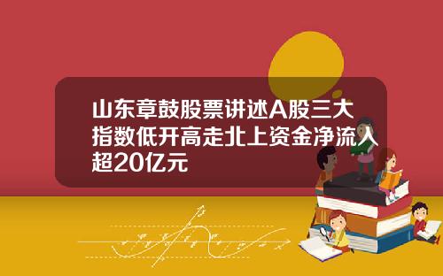 山东章鼓股票讲述A股三大指数低开高走北上资金净流入超20亿元