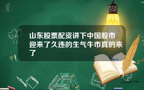 山东股票配资讲下中国股市迎来了久违的生气牛市真的来了