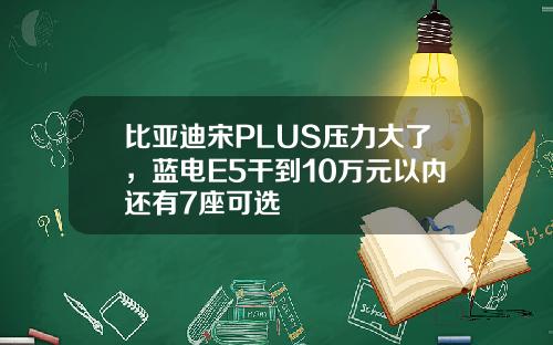 比亚迪宋PLUS压力大了，蓝电E5干到10万元以内还有7座可选