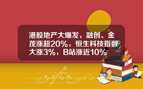 港股地产大爆发，融创、金茂涨超20%，恒生科技指数大涨3%，B站涨近10%