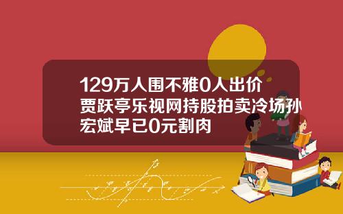 129万人围不雅0人出价贾跃亭乐视网持股拍卖冷场孙宏斌早已0元割肉