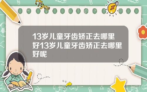 13岁儿童牙齿矫正去哪里好13岁儿童牙齿矫正去哪里好呢