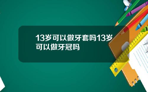 13岁可以做牙套吗13岁可以做牙冠吗