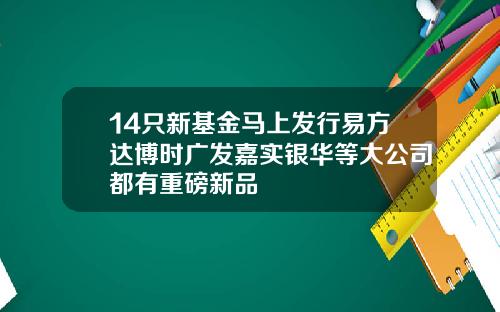 14只新基金马上发行易方达博时广发嘉实银华等大公司都有重磅新品