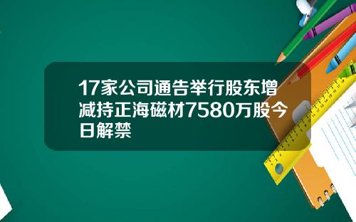 17家公司通告举行股东增减持正海磁材7580万股今日解禁