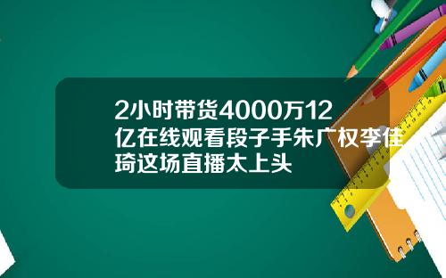 2小时带货4000万12亿在线观看段子手朱广权李佳琦这场直播太上头