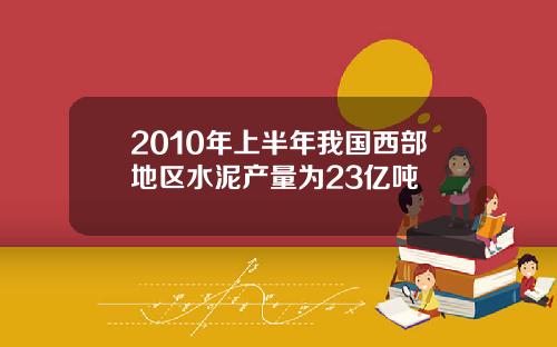 2010年上半年我国西部地区水泥产量为23亿吨