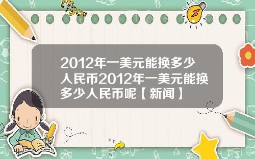 2012年一美元能换多少人民币2012年一美元能换多少人民币呢【新闻】