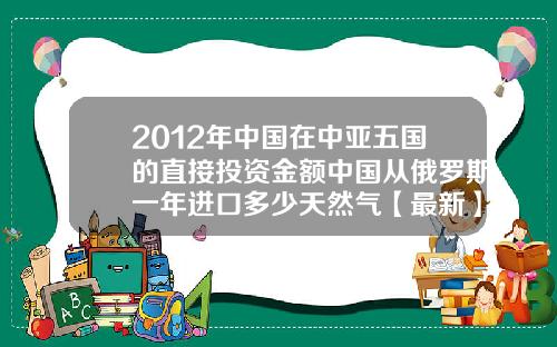 2012年中国在中亚五国的直接投资金额中国从俄罗斯一年进口多少天然气【最新】