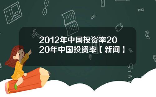 2012年中国投资率2020年中国投资率【新闻】