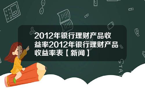 2012年银行理财产品收益率2012年银行理财产品收益率表【新闻】