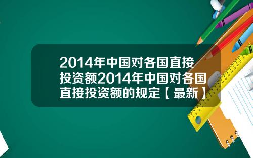 2014年中国对各国直接投资额2014年中国对各国直接投资额的规定【最新】