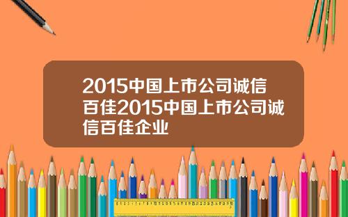 2015中国上市公司诚信百佳2015中国上市公司诚信百佳企业