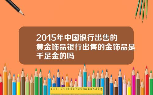 2015年中国银行出售的黄金饰品银行出售的金饰品是千足金的吗