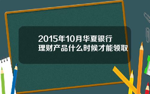 2015年10月华夏银行理财产品什么时候才能领取