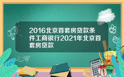 2016北京首套房贷款条件工商银行2021年北京首套房贷款