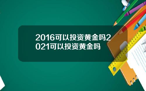 2016可以投资黄金吗2021可以投资黄金吗