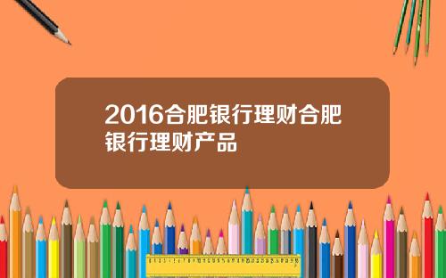 2016合肥银行理财合肥银行理财产品