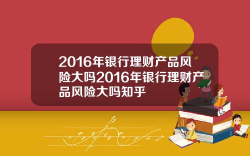 2016年银行理财产品风险大吗2016年银行理财产品风险大吗知乎