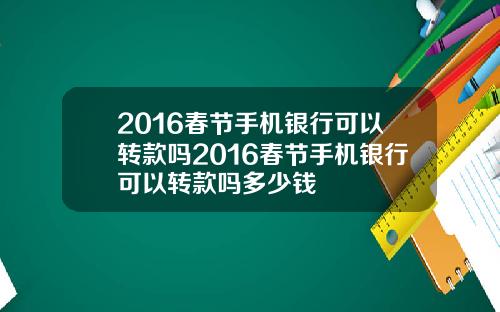 2016春节手机银行可以转款吗2016春节手机银行可以转款吗多少钱