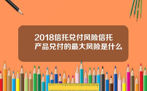 2018信托兑付风险信托产品兑付的最大风险是什么