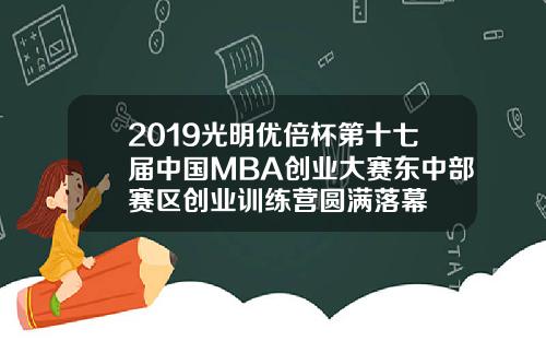 2019光明优倍杯第十七届中国MBA创业大赛东中部赛区创业训练营圆满落幕