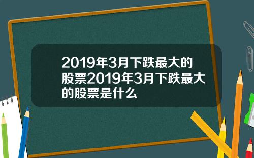 2019年3月下跌最大的股票2019年3月下跌最大的股票是什么