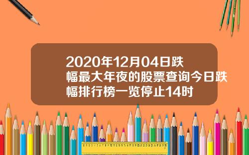 2020年12月04日跌幅最大年夜的股票查询今日跌幅排行榜一览停止14时