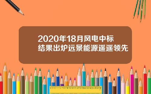 2020年18月风电中标结果出炉远景能源遥遥领先