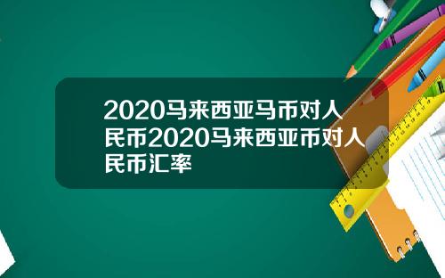 2020马来西亚马币对人民币2020马来西亚币对人民币汇率