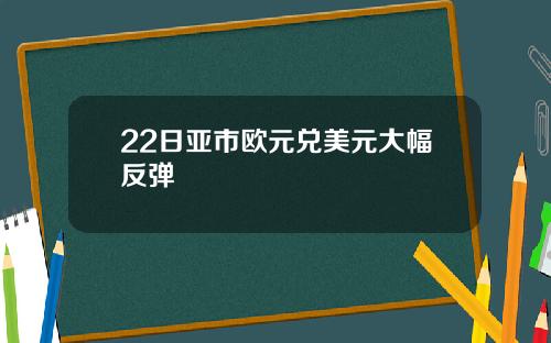 22日亚市欧元兑美元大幅反弹