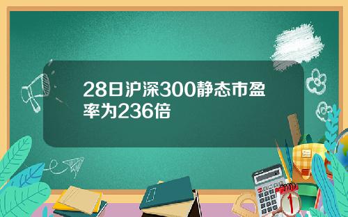 28日沪深300静态市盈率为236倍