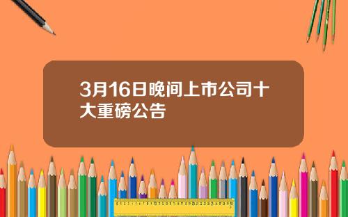 3月16日晚间上市公司十大重磅公告