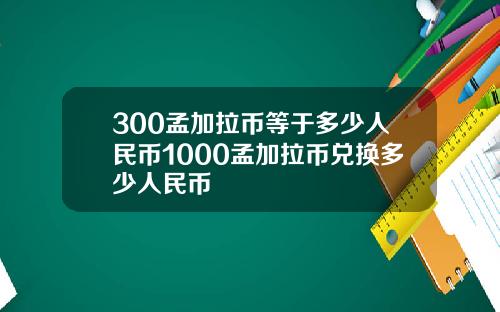 300孟加拉币等于多少人民币1000孟加拉币兑换多少人民币