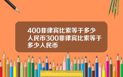 400菲律宾比索等于多少人民币300菲律宾比索等于多少人民币