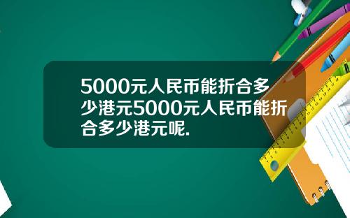 5000元人民币能折合多少港元5000元人民币能折合多少港元呢.