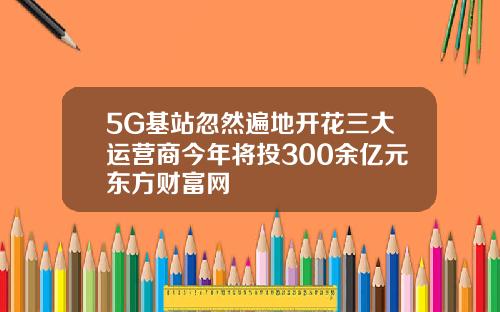 5G基站忽然遍地开花三大运营商今年将投300余亿元东方财富网