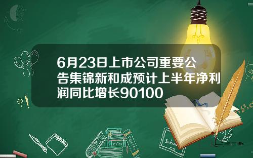 6月23日上市公司重要公告集锦新和成预计上半年净利润同比增长90100