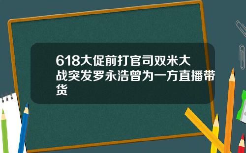 618大促前打官司双米大战突发罗永浩曾为一方直播带货