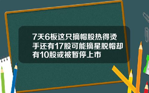 7天6板这只摘帽股热得烫手还有17股可能摘星脱帽却有10股或被暂停上市