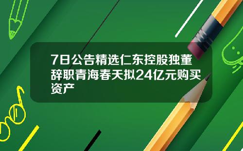 7日公告精选仁东控股独董辞职青海春天拟24亿元购买资产