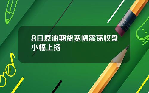 8日原油期货宽幅震荡收盘小幅上扬